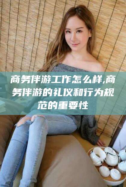 阿拉尔商务伴游工作怎么样,商务伴游的礼仪和行为规范的重要性
