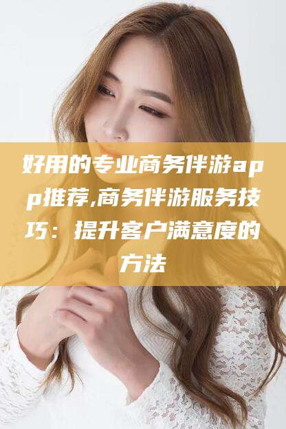 阿拉尔好用的专业商务伴游app推荐,商务伴游服务技巧：提升客户满意度的方法