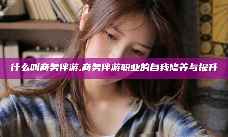 阿拉尔什么叫商务伴游,商务伴游职业的自我修养与提升