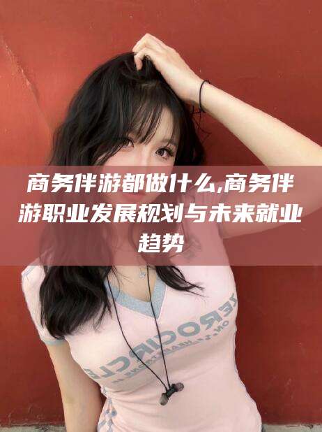 阿拉尔商务伴游都做什么,商务伴游职业发展规划与未来就业趋势