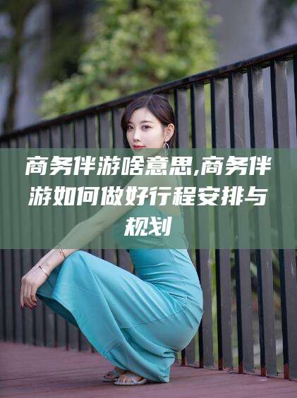 阿拉尔商务伴游啥意思,商务伴游如何做好行程安排与规划