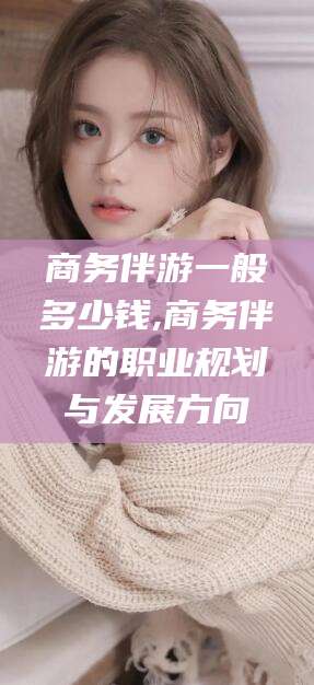 阿拉尔商务伴游一般多少钱,商务伴游的职业规划与发展方向