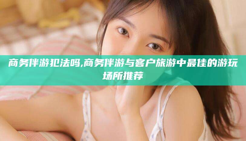 阿拉尔商务伴游犯法吗,商务伴游与客户旅游中最佳的游玩场所推荐