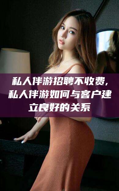 阿拉尔私人伴游招聘不收费,私人伴游如何与客户建立良好的关系