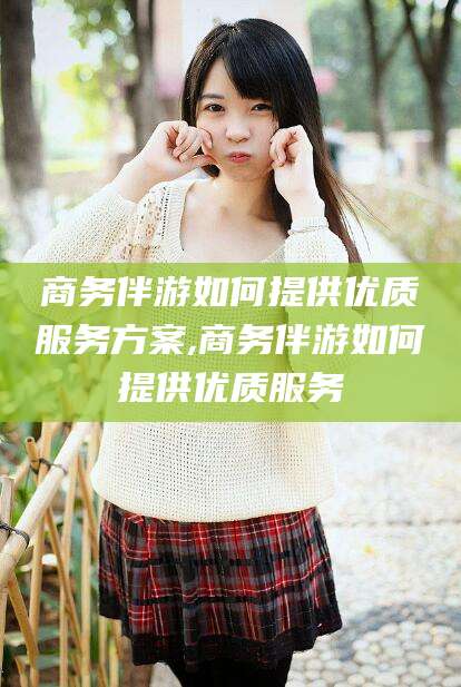 阿拉尔商务伴游如何提供优质服务方案,商务伴游如何提供优质服务