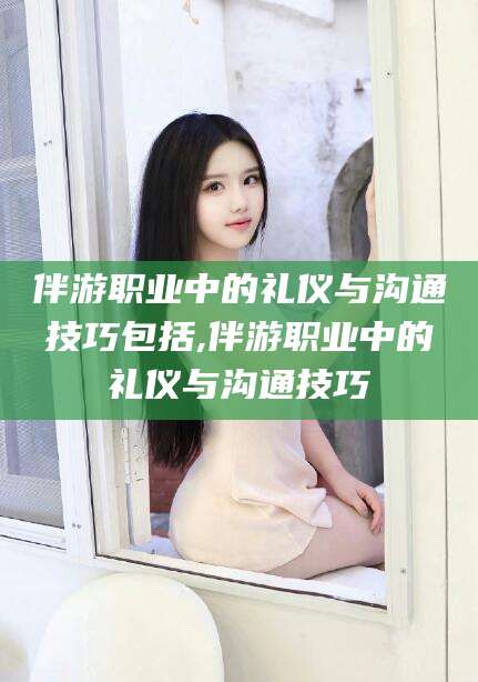 阿拉尔伴游职业中的礼仪与沟通技巧包括,伴游职业中的礼仪与沟通技巧