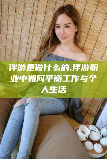 阿拉尔伴游是做什么的,伴游职业中如何平衡工作与个人生活