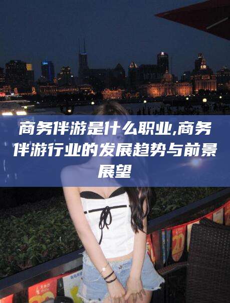 阿拉尔商务伴游是什么职业,商务伴游行业的发展趋势与前景展望