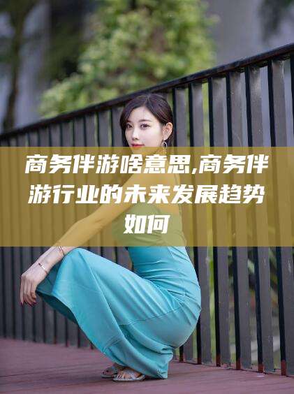 阿拉尔商务伴游啥意思,商务伴游行业的未来发展趋势如何