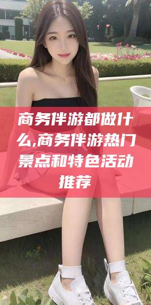 阿拉尔商务伴游都做什么,商务伴游热门景点和特色活动推荐