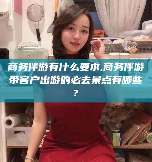 阿拉尔商务伴游有什么要求,商务伴游带客户出游的必去景点有哪些?