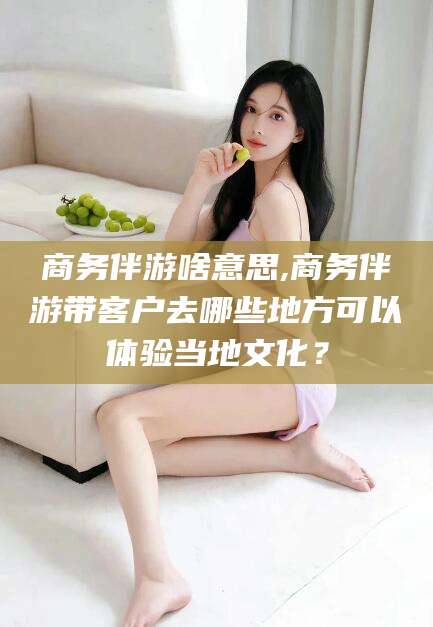 阿拉尔商务伴游啥意思,商务伴游带客户去哪些地方可以体验当地文化？