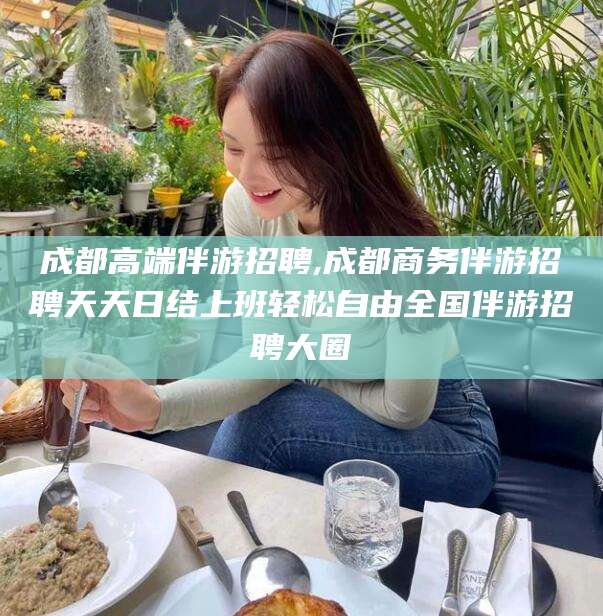 阿拉尔成都高端伴游招聘,成都商务伴游招聘天天日结上班轻松自由全国伴游招聘大圈