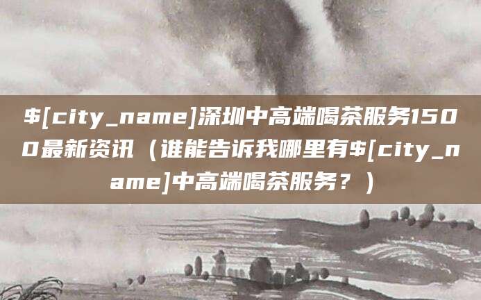 阿拉尔深圳中高端喝茶服务1500最新资讯(谁能告诉我哪里有阿拉尔中高端喝茶服务?)