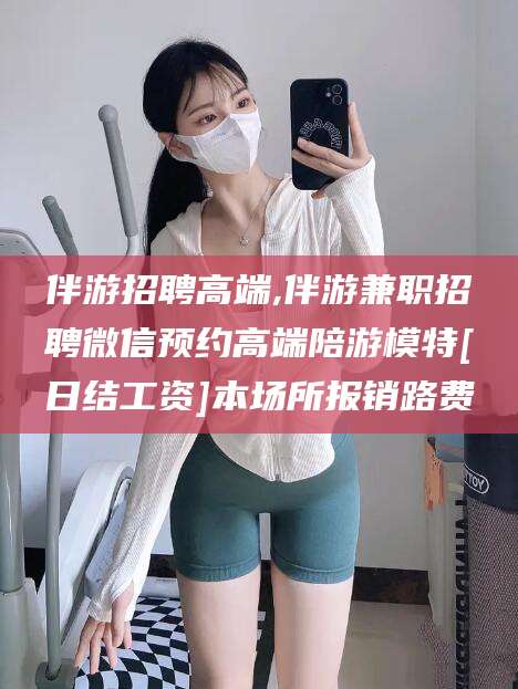 阿拉尔伴游招聘高端,伴游兼职招聘微信预约高端陪游模特[日结工资]本场所报销路费