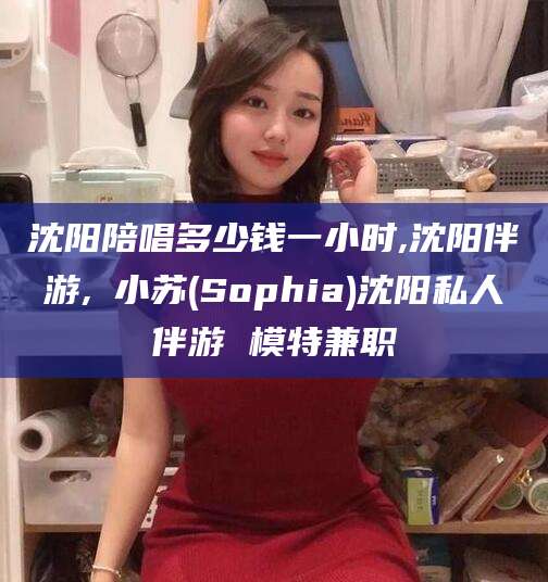 阿拉尔沈阳陪唱多少钱一小时,沈阳伴游,贠小苏(Sophia)沈阳私人伴游 模特兼职