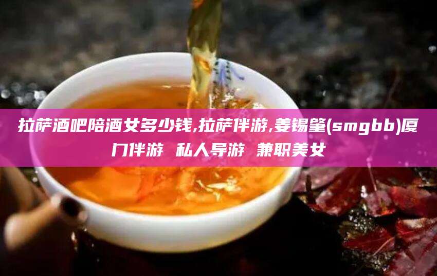 阿拉尔拉萨酒吧陪酒女多少钱,拉萨伴游,姜锡肇(smgbb)厦门伴游 私人导游 兼职美女