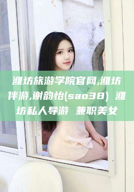 阿拉尔潍坊旅游学院官网,潍坊伴游,谢韵怡(sao38) 潍坊私人导游 兼职美女