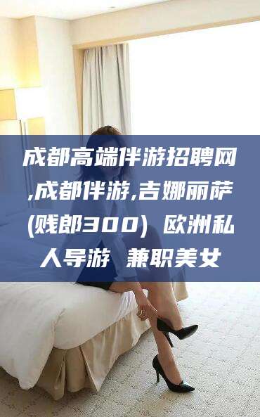 阿拉尔成都高端伴游招聘网,成都伴游,吉娜丽萨(贱郎300) 欧洲私人导游 兼职美女