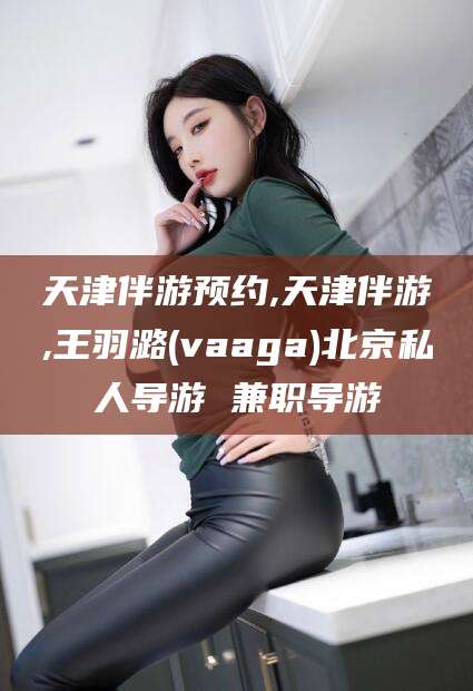 阿拉尔天津伴游预约,天津伴游,王羽潞(vaaga)北京私人导游 兼职导游