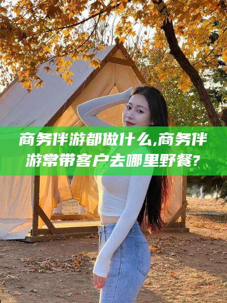 阿拉尔商务伴游都做什么,商务伴游常带客户去哪里野餐?