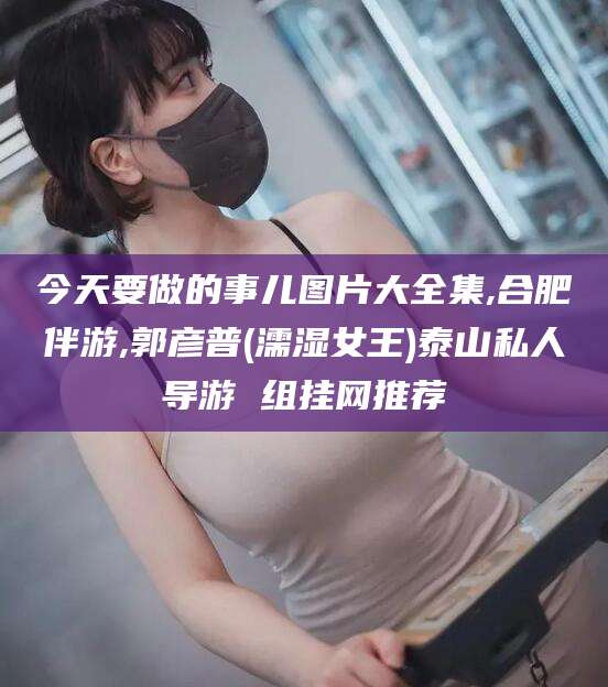 阿拉尔今天要做的事儿图片大全集,合肥伴游,郭彦普(濡湿女王)泰山私人导游 组挂网推荐