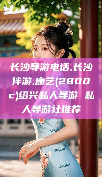 阿拉尔长沙导游电话,长沙伴游,康艺(2800c)绍兴私人导游 私人导游社推荐