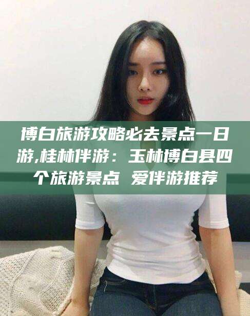 阿拉尔博白旅游攻略必去景点一日游,桂林伴游：玉林博白县四个旅游景点 爱伴游推荐