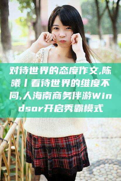 阿拉尔对待世界的态度作文,陈曦丨看待世界的维度不同,人海南商务伴游Windsor开启秀霸模式