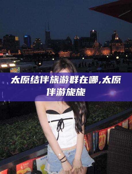 阿拉尔太原结伴旅游群在哪,太原伴游旎旎