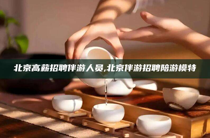 阿拉尔北京高薪招聘伴游人员,北京伴游招聘陪游模特