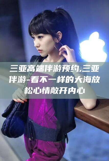 阿拉尔三亚高端伴游预约,三亚伴游-看不一样的大海放松心情敞开内心