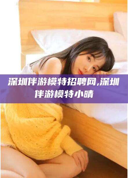 阿拉尔深圳伴游模特招聘网,深圳伴游模特小晴