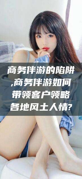 阿拉尔商务伴游的陷阱,商务伴游如何带领客户领略各地风土人情?