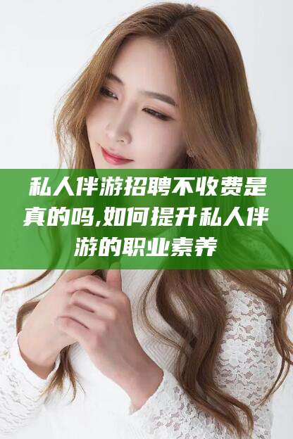 阿拉尔私人伴游招聘不收费是真的吗,如何提升私人伴游的职业素养