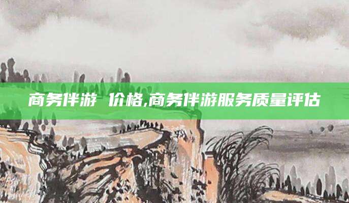 阿拉尔商务伴游 价格,商务伴游服务质量评估