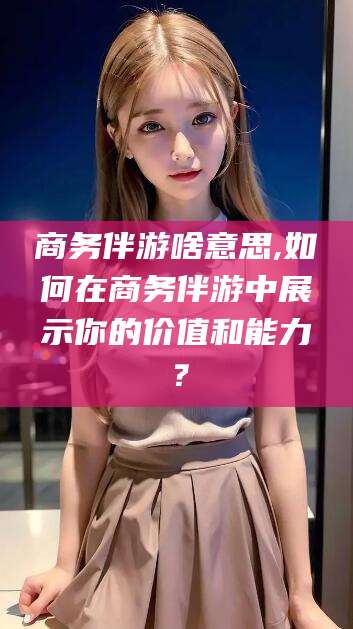 阿拉尔商务伴游啥意思,如何在商务伴游中展示你的价值和能力？