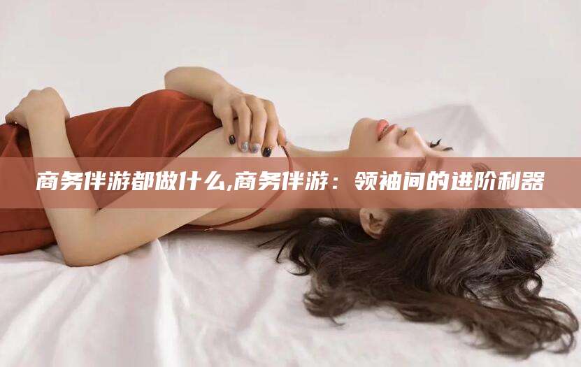 阿拉尔商务伴游都做什么,商务伴游：领袖间的进阶利器