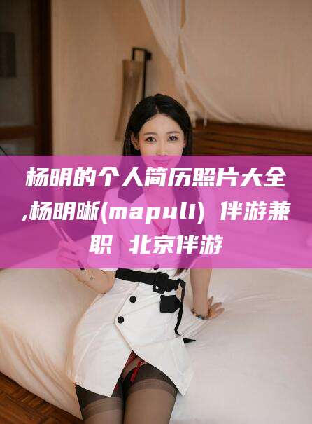 阿拉尔杨明的个人简历照片大全,杨明晰(mapuli) 伴游兼职 北京伴游