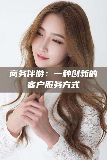 阿拉尔商务伴游：一种创新的客户服务方式