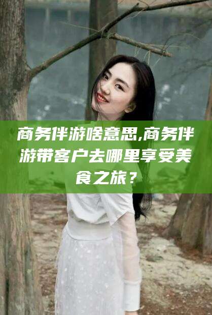 阿拉尔商务伴游啥意思,商务伴游带客户去哪里享受美食之旅？