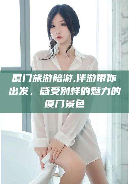 阿拉尔厦门旅游陪游,伴游带你出发，感受别样的魅力的厦门景色