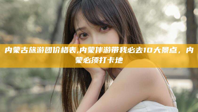 阿拉尔内蒙古旅游团价格表,内蒙伴游带我必去10大景点，内蒙必须打卡地