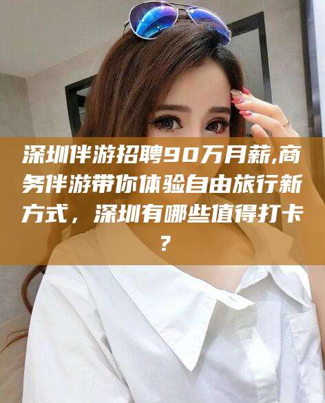阿拉尔深圳伴游招聘90万月薪,商务伴游带你体验自由旅行新方式，深圳有哪些值得打卡？