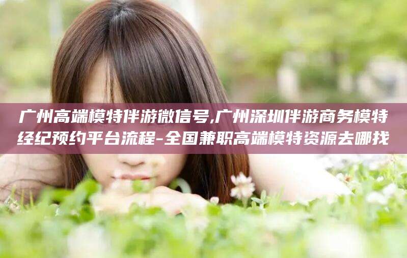 阿拉尔广州高端模特伴游微信号,广州深圳伴游商务模特经纪预约平台流程-全国兼职高端模特资源去哪找