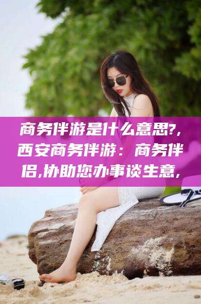 阿拉尔商务伴游是什么意思?,西安商务伴游：商务伴侣,协助您办事谈生意,