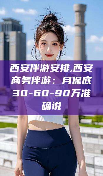 阿拉尔西安伴游安排,西安商务伴游：月保底30-60-90万准确说
