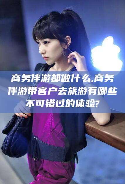 阿拉尔商务伴游都做什么,商务伴游带客户去旅游有哪些不可错过的体验?