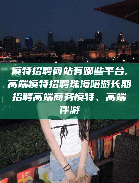 阿拉尔模特招聘网站有哪些平台,高端模特招聘珠海陪游长期招聘高端商务模特、高端伴游
