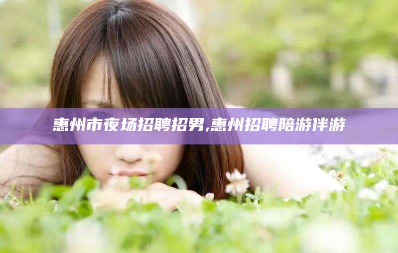 阿拉尔惠州市夜场招聘招男,惠州招聘陪游伴游